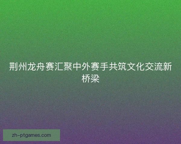 荆州龙舟赛汇聚中外赛手共筑文化交流新桥梁 荆州龙舟赛汇聚中外赛手共筑文化交流新桥梁