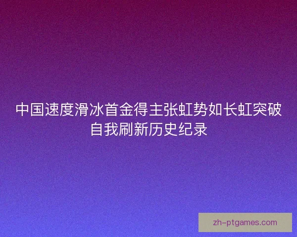 中国速度滑冰首金得主张虹势如长虹突破自我刷新历史纪录 中国速度滑冰首金得主张虹势如长虹突破自我刷新历史纪录