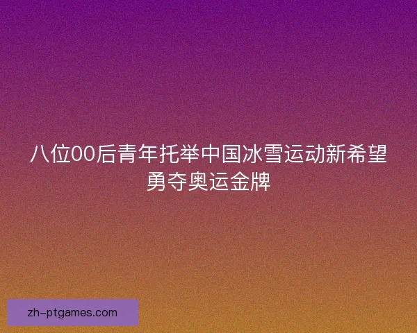 八位00后青年托举中国冰雪运动新希望勇夺奥运金牌 八位00后青年托举中国冰雪运动新希望勇夺奥运金牌