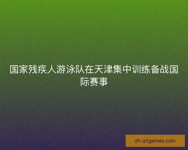 国家残疾人游泳队在天津集中训练备战国际赛事