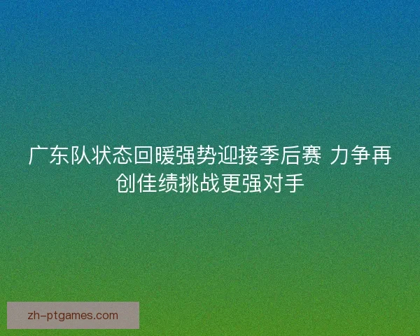 广东队状态回暖强势迎接季后赛 力争再创佳绩挑战更强对手