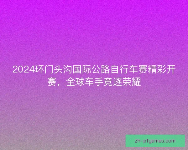 2024环门头沟国际公路自行车赛精彩开赛，全球车手竞逐荣耀
