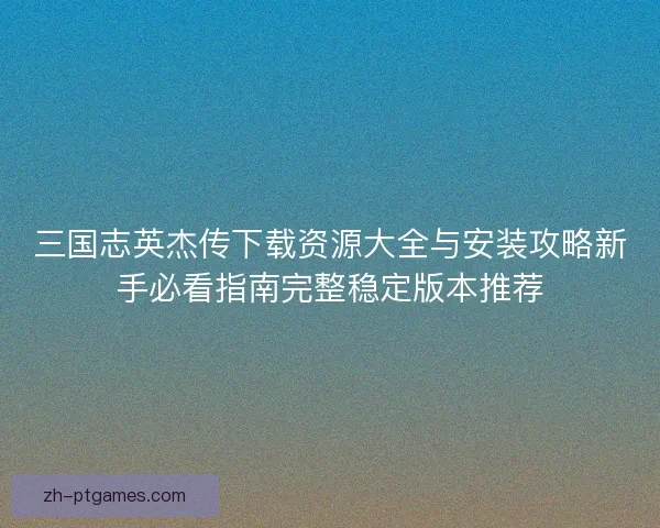 三国志英杰传下载资源大全与安装攻略新手必看指南完整稳定版本推荐