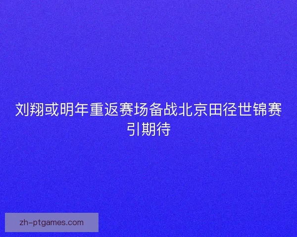 刘翔或明年重返赛场备战北京田径世锦赛引期待