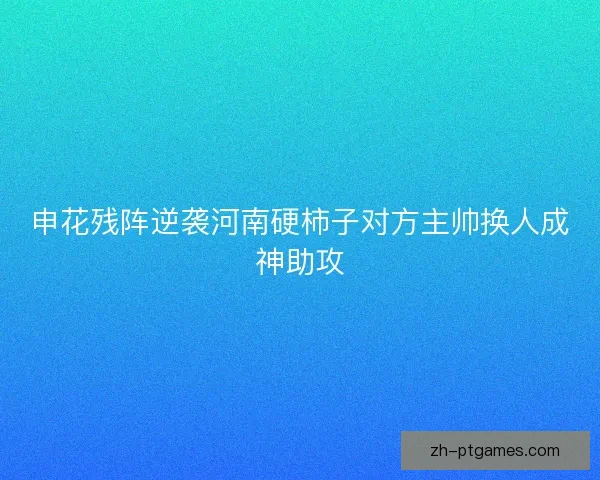 申花残阵逆袭河南硬柿子对方主帅换人成神助攻