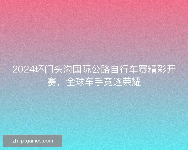 2024环门头沟国际公路自行车赛精彩开赛，全球车手竞逐荣耀