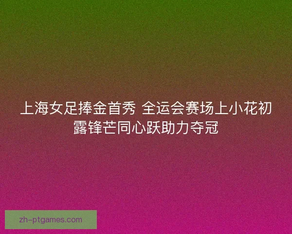 上海女足捧金首秀 全运会赛场上小花初露锋芒同心跃助力夺冠