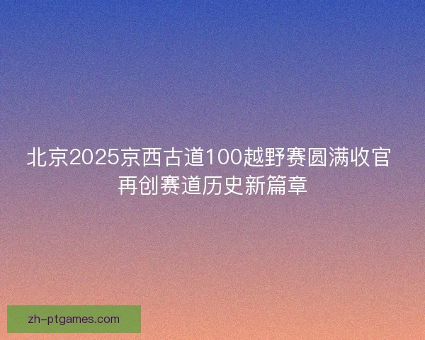 北京2025京西古道100越野赛圆满收官 再创赛道历史新篇章