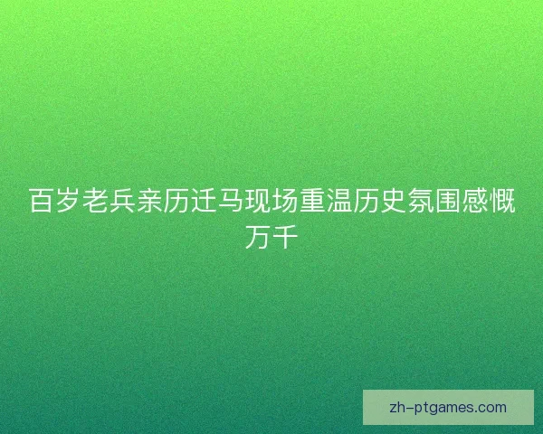 百岁老兵亲历迁马现场重温历史氛围感慨万千