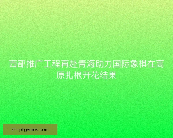 西部推广工程再赴青海助力国际象棋在高原扎根开花结果