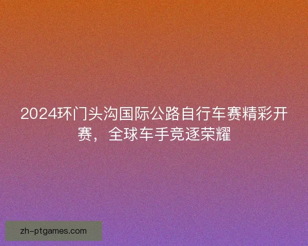 2024环门头沟国际公路自行车赛精彩开赛，全球车手竞逐荣耀