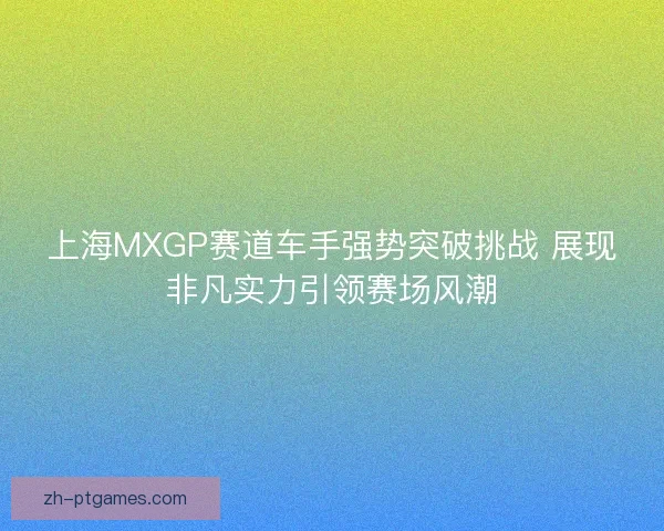 上海MXGP赛道车手强势突破挑战 展现非凡实力引领赛场风潮