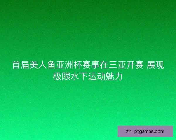 首届美人鱼亚洲杯赛事在三亚开赛 展现极限水下运动魅力