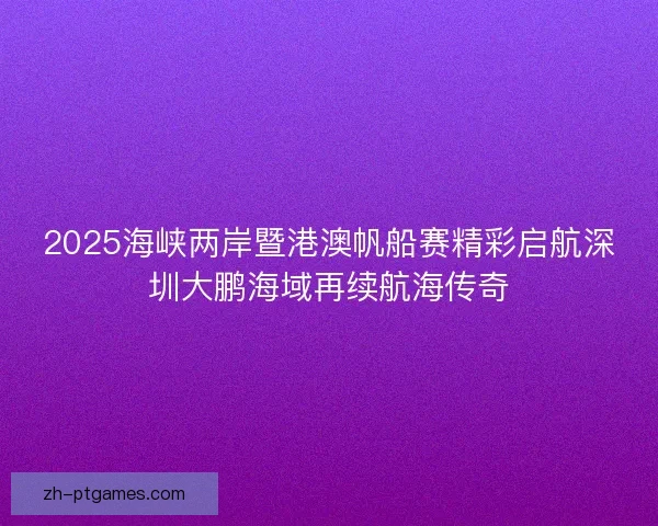 2025海峡两岸暨港澳帆船赛精彩启航深圳大鹏海域再续航海传奇