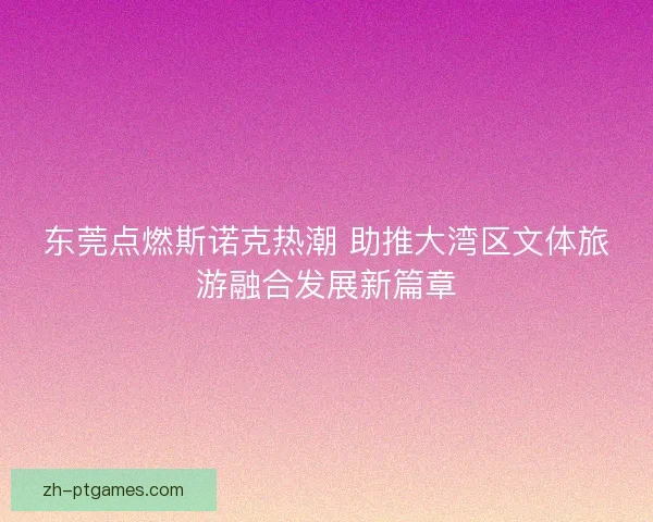 东莞点燃斯诺克热潮 助推大湾区文体旅游融合发展新篇章 东莞点燃斯诺克热潮 助推大湾区文体旅游融合发展新篇章