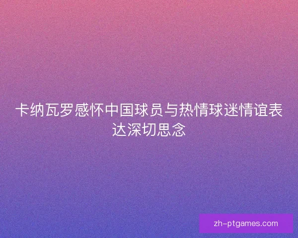 卡纳瓦罗感怀中国球员与热情球迷情谊表达深切思念 卡纳瓦罗感怀中国球员与热情球迷情谊表达深切思念