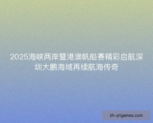 2025海峡两岸暨港澳帆船赛精彩启航深圳大鹏海域再续航海传奇