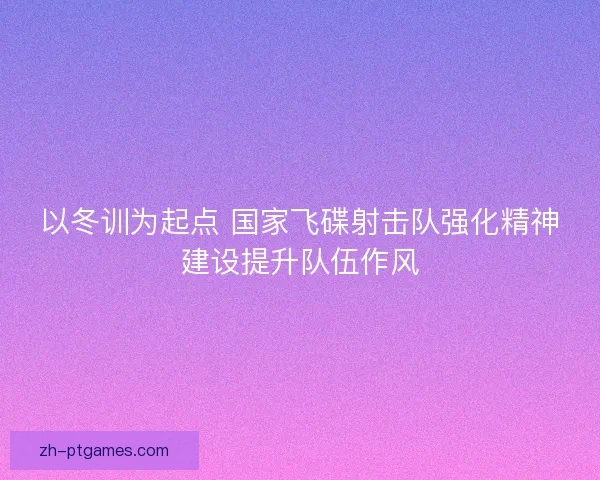 以冬训为起点 国家飞碟射击队强化精神建设提升队伍作风