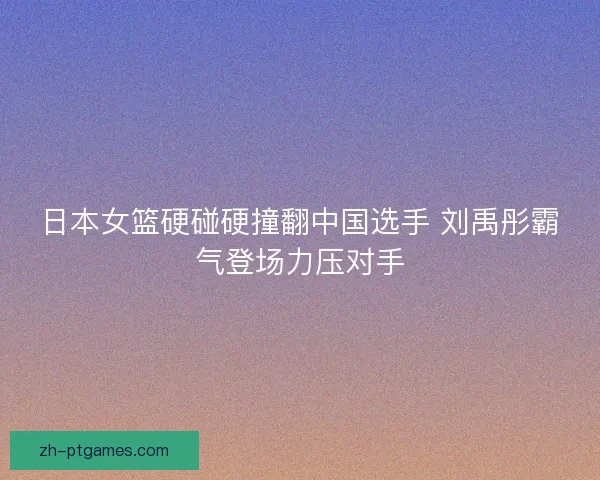 日本女篮硬碰硬撞翻中国选手 刘禹彤霸气登场力压对手