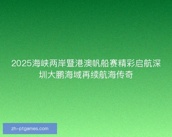 2025海峡两岸暨港澳帆船赛精彩启航深圳大鹏海域再续航海传奇