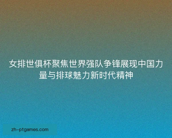 女排世俱杯聚焦世界强队争锋展现中国力量与排球魅力新时代精神 女排世俱杯聚焦世界强队争锋展现中国力量与排球魅力新时代精神