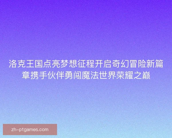 洛克王国点亮梦想征程开启奇幻冒险新篇章携手伙伴勇闯魔法世界荣耀之巅